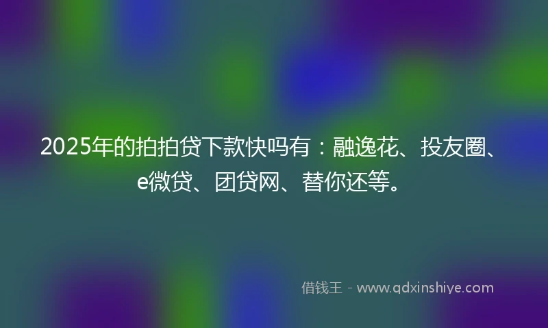 2025年的拍拍贷下款快吗有：融逸花、投友圈、e微贷、团贷网、替你还等。