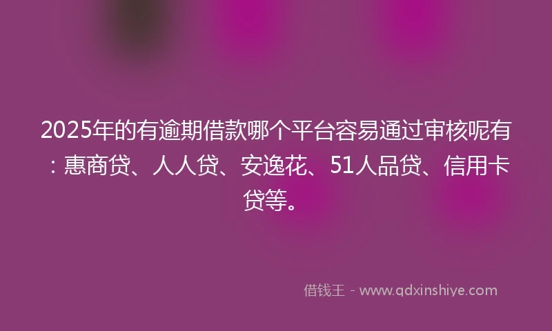 2025年的有逾期借款哪个平台容易通过审核呢有：惠商贷、人人贷、安逸花、51人品贷、信用卡贷等。
