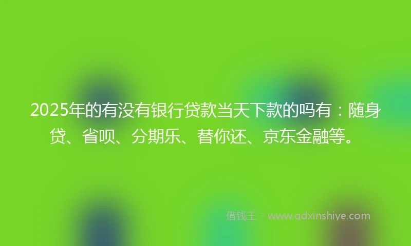 2025年的有没有银行贷款当天下款的吗有：随身贷、省呗、分期乐、替你还、京东金融等。
