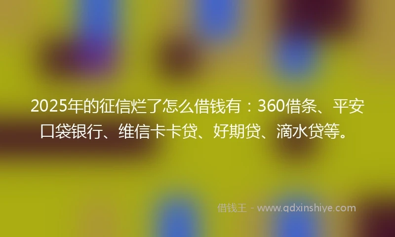 2025年的征信烂了怎么借钱有：360借条、平安口袋银行、维信卡卡贷、好期贷、滴水贷等。