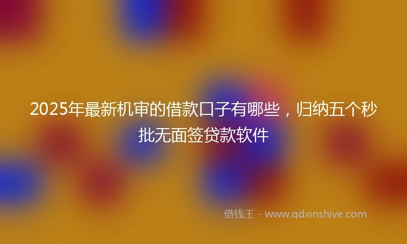 2025年最新机审的借款口子有哪些，归纳五个秒批无面签贷款软件