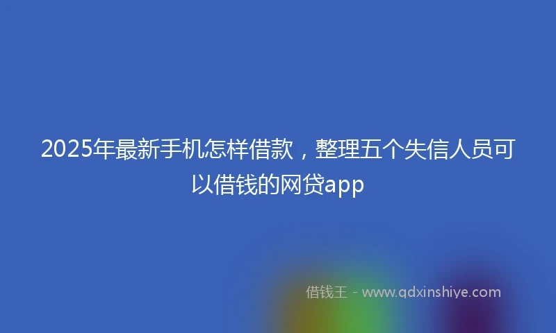 2025年最新手机怎样借款，整理五个失信人员可以借钱的网贷app