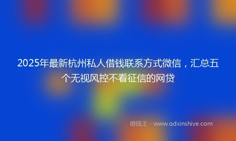2025年最新杭州私人借钱联系方式微信，汇总五个无视风控不看征信的网贷
