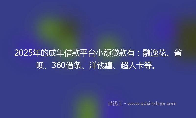 2025年的成年借款平台小额贷款有：融逸花、省呗、360借条、洋钱罐、超人卡等。