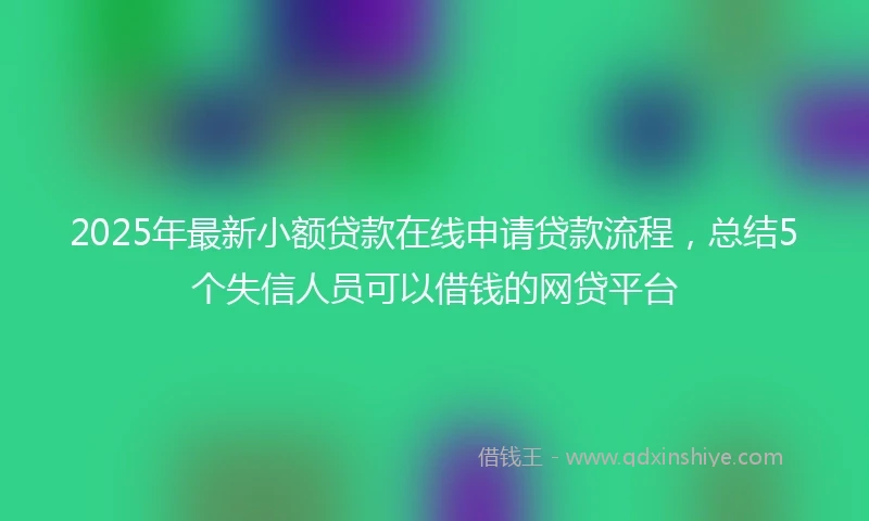 2025年最新小额贷款在线申请贷款流程，总结5个失信人员可以借钱的网贷平台