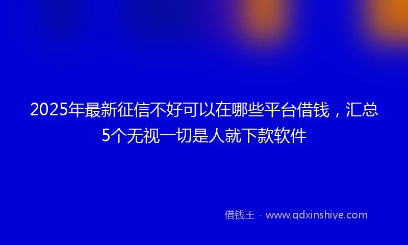 2025年最新征信不好可以在哪些平台借钱，汇总5个无视一切是人就下款软件