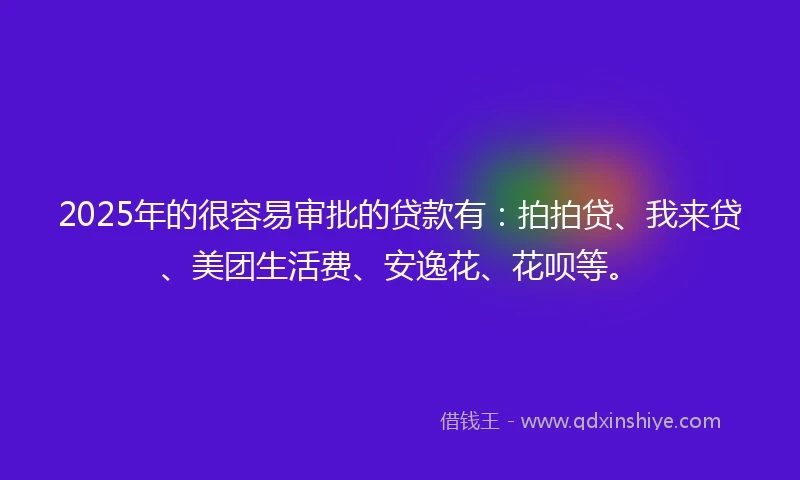 2025年的很容易审批的贷款有：拍拍贷、我来贷、美团生活费、安逸花、花呗等。