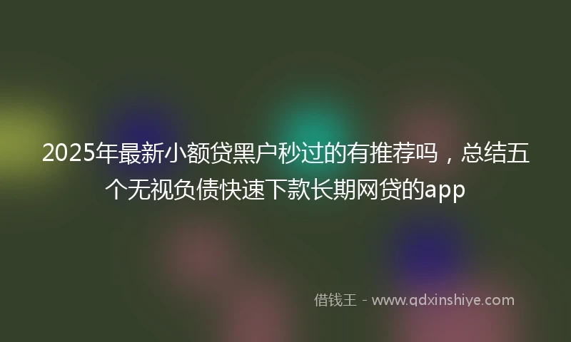2025年最新小额贷黑户秒过的有推荐吗，总结五个无视负债快速下款长期网贷的app