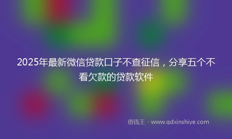 2025年最新微信贷款口子不查征信，分享五个不看欠款的贷款软件