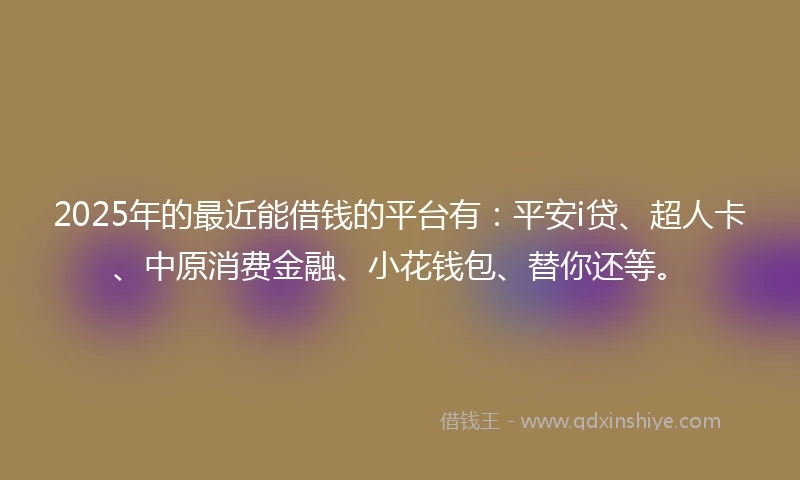 2025年的最近能借钱的平台有：平安i贷、超人卡、中原消费金融、小花钱包、替你还等。