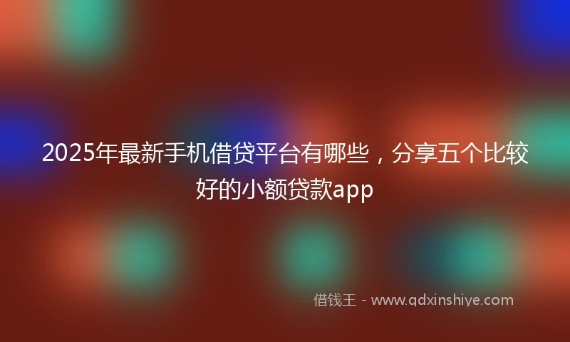 2025年最新手机借贷平台有哪些，分享五个比较好的小额贷款app