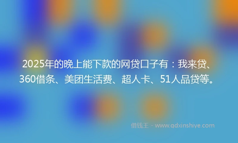 2025年的晚上能下款的网贷口子有：我来贷、360借条、美团生活费、超人卡、51人品贷等。