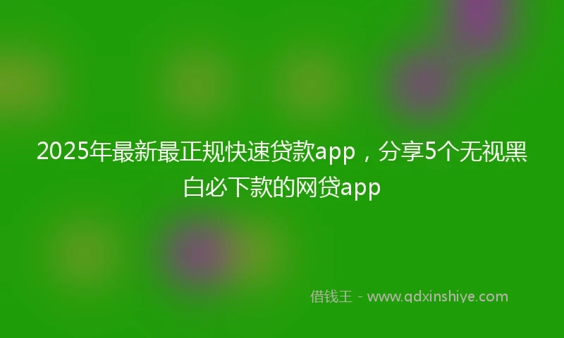 2025年最新最正规快速贷款app，分享5个无视黑白必下款的网贷app