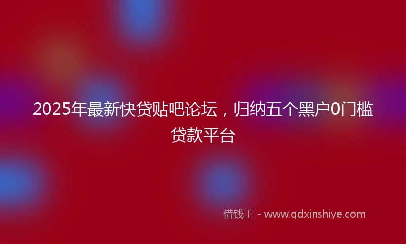 2025年最新快贷贴吧论坛，归纳五个黑户0门槛贷款平台