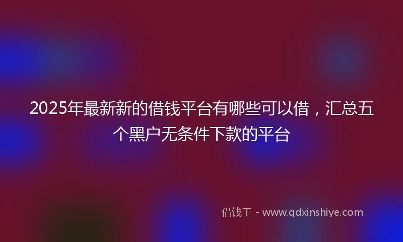 2025年最新新的借钱平台有哪些可以借，汇总五个黑户无条件下款的平台