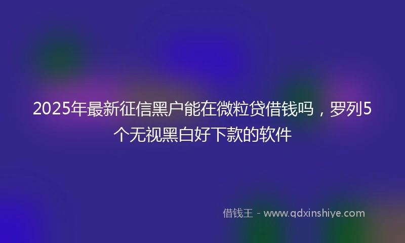 2025年最新征信黑户能在微粒贷借钱吗，罗列5个无视黑白好下款的软件