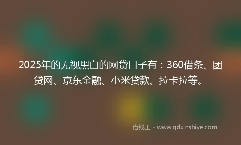 2025年的无视黑白的网贷口子有：360借条、团贷网、京东金融、小米贷款、拉卡拉等。