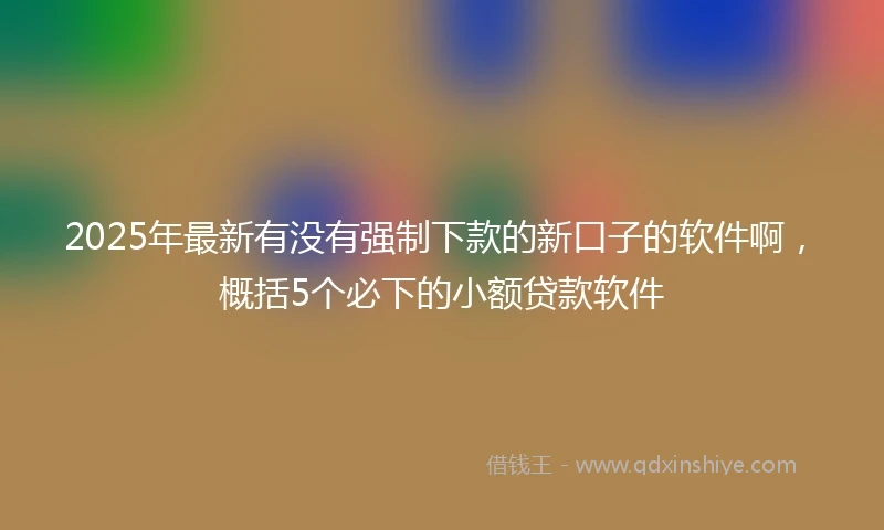 2025年最新有没有强制下款的新口子的软件啊，概括5个必下的小额贷款软件