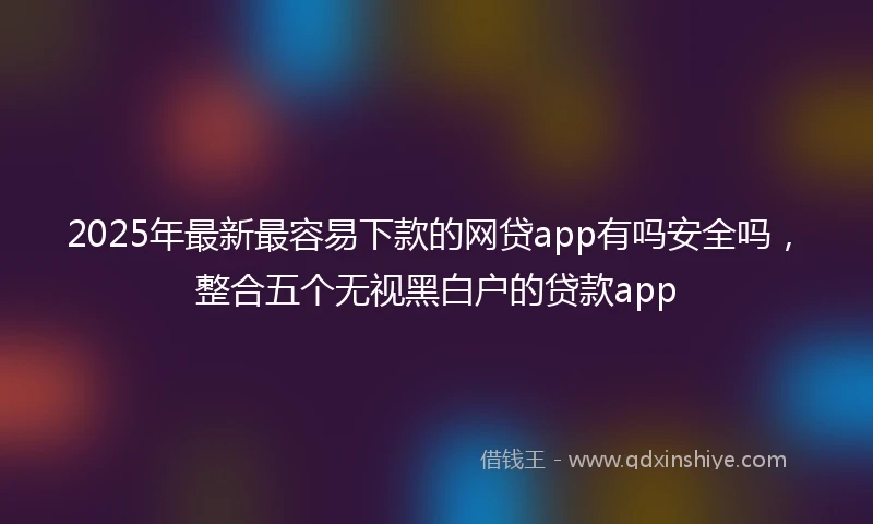 2025年最新最容易下款的网贷app有吗安全吗，整合五个无视黑白户的贷款app