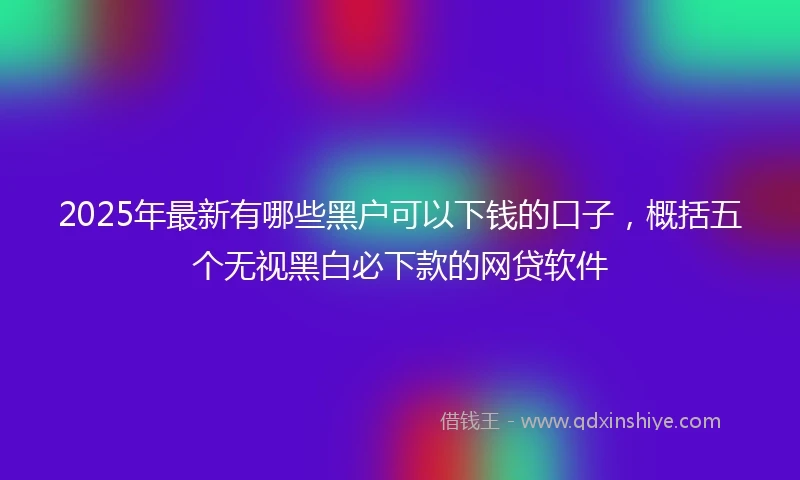2025年最新有哪些黑户可以下钱的口子，概括五个无视黑白必下款的网贷软件