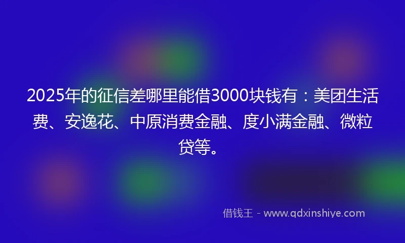 2025年的征信差哪里能借3000块钱有：美团生活费、安逸花、中原消费金融、度小满金融、微粒贷等。