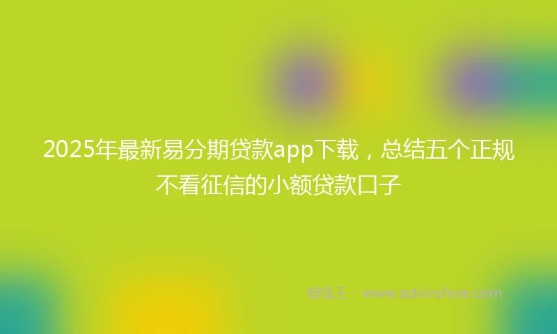 2025年最新易分期贷款app下载，总结五个正规不看征信的小额贷款口子