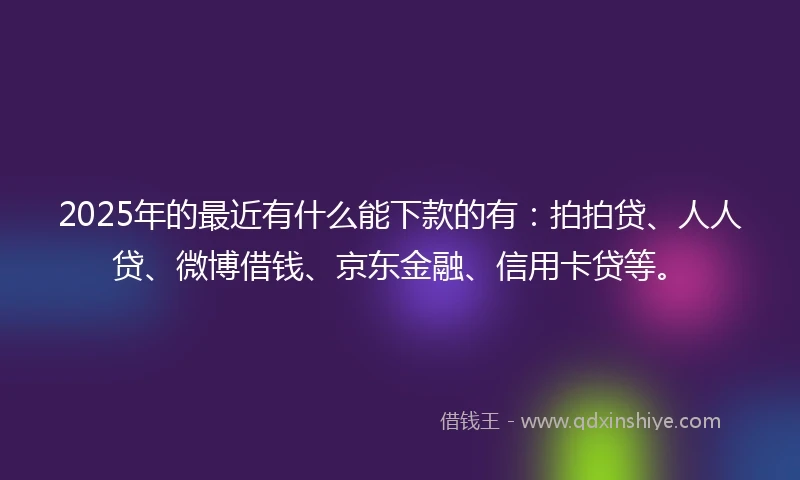 2025年的最近有什么能下款的有：拍拍贷、人人贷、微博借钱、京东金融、信用卡贷等。