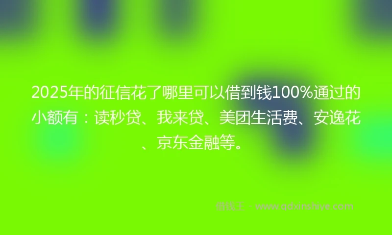 2025年的征信花了哪里可以借到钱100%通过的小额有：读秒贷、我来贷、美团生活费、安逸花、京东金融等。