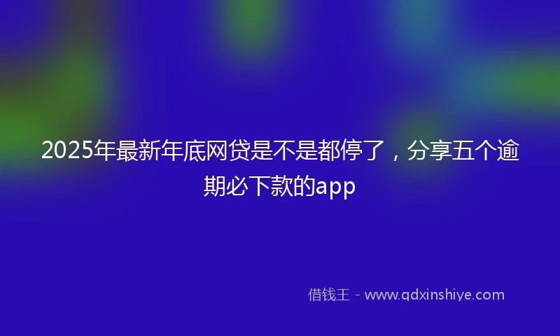 2025年最新年底网贷是不是都停了，分享五个逾期必下款的app