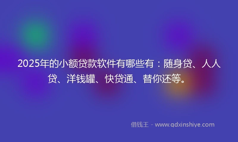 2025年的小额贷款软件有哪些有：随身贷、人人贷、洋钱罐、快贷通、替你还等。