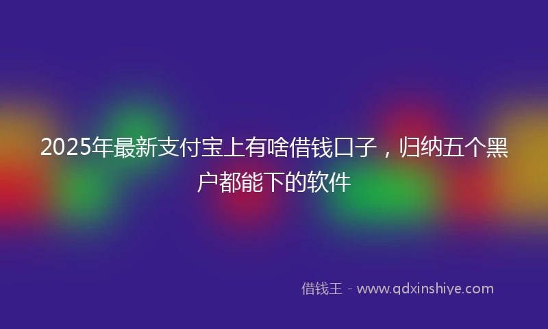 2025年最新支付宝上有啥借钱口子，归纳五个黑户都能下的软件