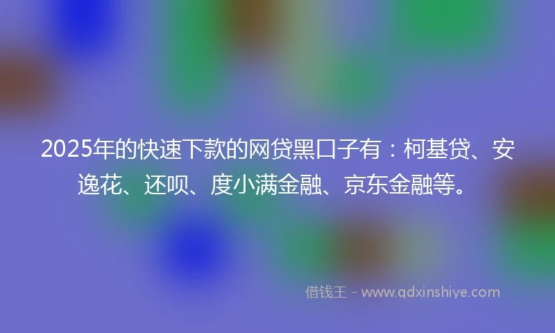 2025年的快速下款的网贷黑口子有：柯基贷、安逸花、还呗、度小满金融、京东金融等。
