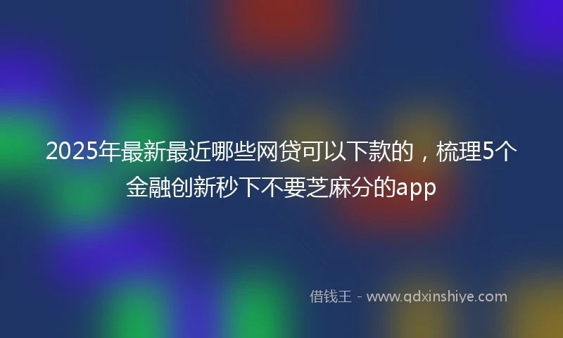 2025年最新最近哪些网贷可以下款的，梳理5个金融创新秒下不要芝麻分的app