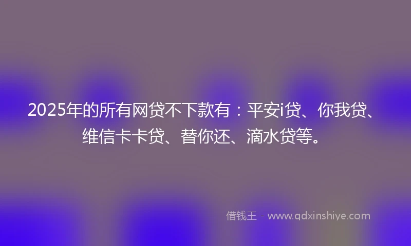 2025年的所有网贷不下款有：平安i贷、你我贷、维信卡卡贷、替你还、滴水贷等。