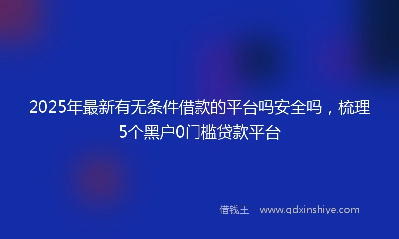2025年最新有无条件借款的平台吗安全吗，梳理5个黑户0门槛贷款平台