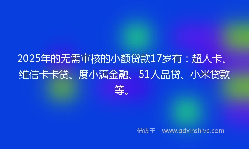 2025年的无需审核的小额贷款17岁有：超人卡、维信卡卡贷、度小满金融、51人品贷、小米贷款等。