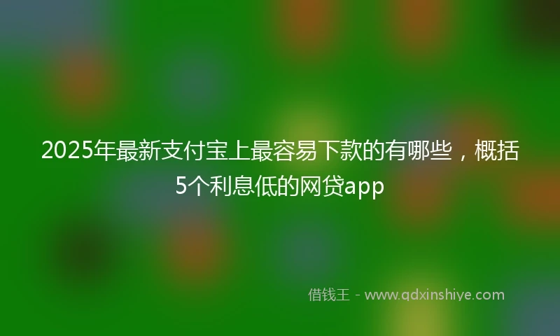 2025年最新支付宝上最容易下款的有哪些，概括5个利息低的网贷app