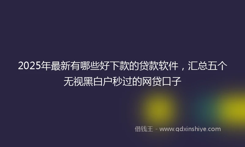 2025年最新有哪些好下款的贷款软件，汇总五个无视黑白户秒过的网贷口子
