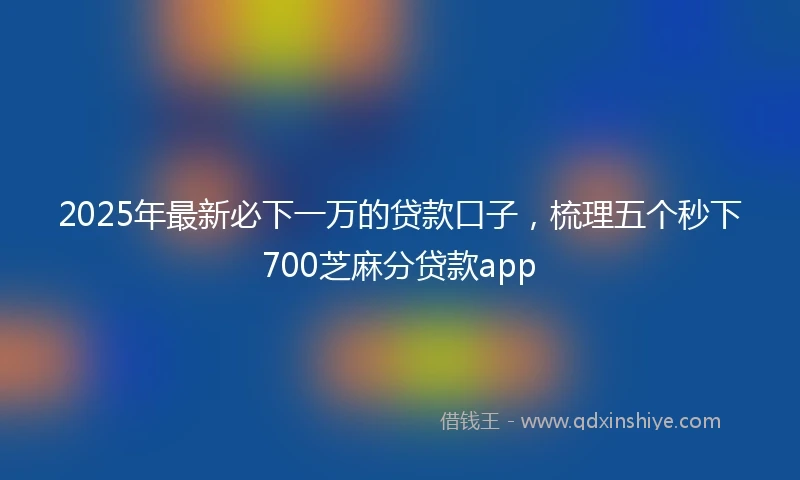2025年最新必下一万的贷款口子，梳理五个秒下700芝麻分贷款app