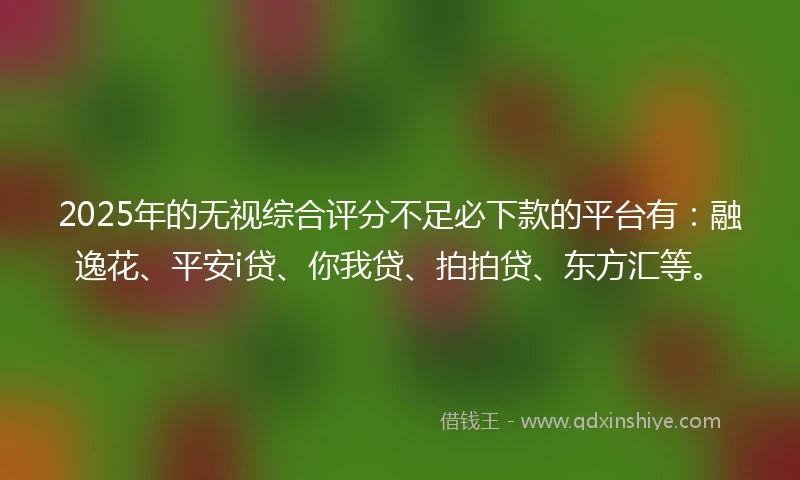 2025年的无视综合评分不足必下款的平台有：融逸花、平安i贷、你我贷、拍拍贷、东方汇等。