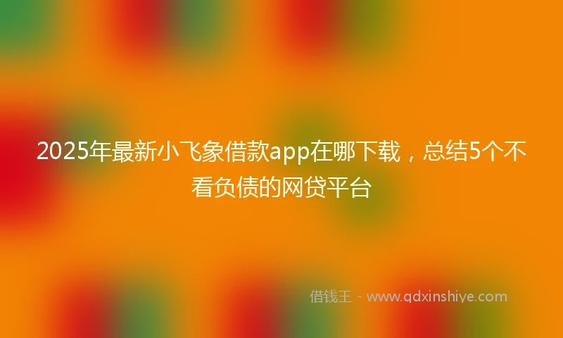 2025年最新小飞象借款app在哪下载,总结5个不看负债的网贷平台