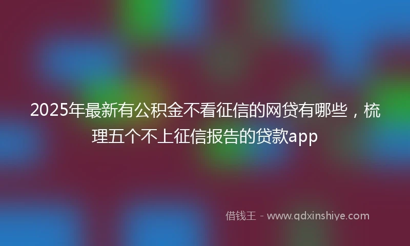 2025年最新有公积金不看征信的网贷有哪些，梳理五个不上征信报告的贷款app