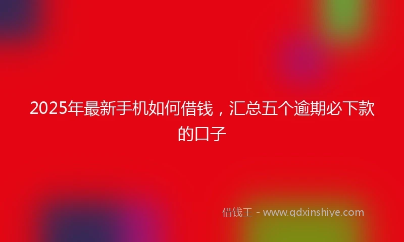 2025年最新手机如何借钱，汇总五个逾期必下款的口子