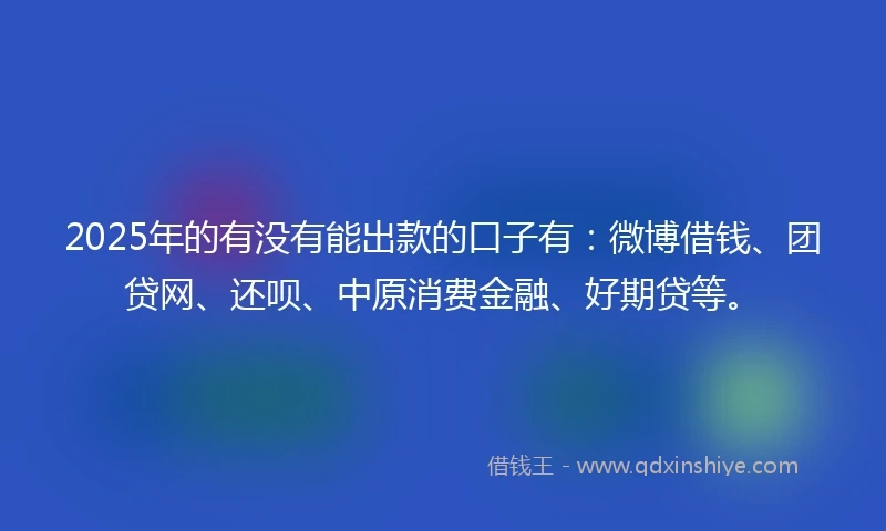 2025年的有没有能出款的口子有：微博借钱、团贷网、还呗、中原消费金融、好期贷等。