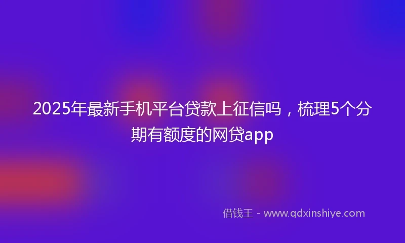 2025年最新手机平台贷款上征信吗，梳理5个分期有额度的网贷app