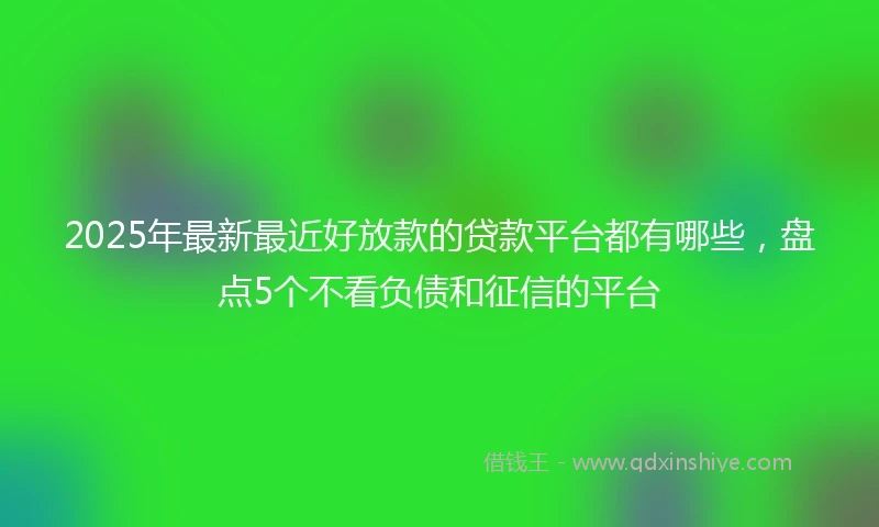 2025年最新最近好放款的贷款平台都有哪些，盘点5个不看负债和征信的平台