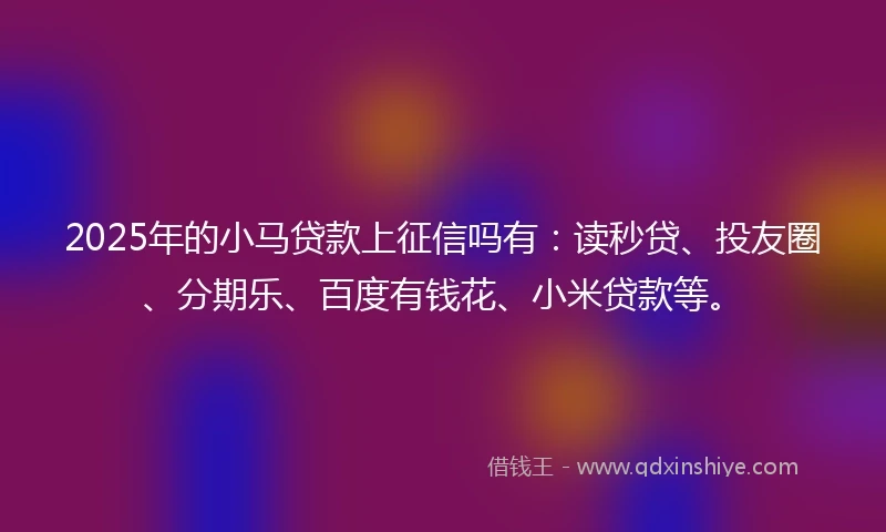 2025年的小马贷款上征信吗有：读秒贷、投友圈、分期乐、百度有钱花、小米贷款等。