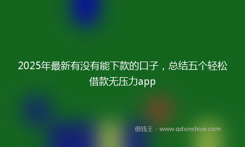 2025年最新有没有能下款的口子，总结五个轻松借款无压力app