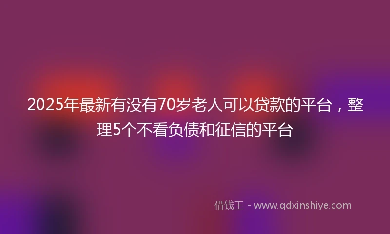 2025年最新有没有70岁老人可以贷款的平台，整理5个不看负债和征信的平台