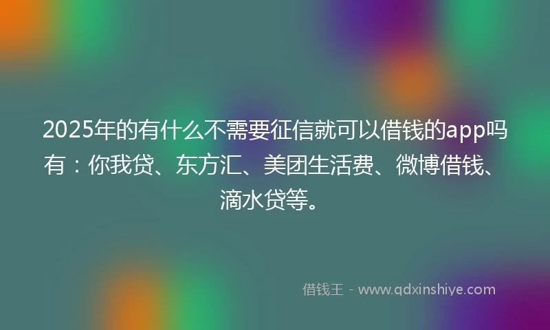2025年的有什么不需要征信就可以借钱的app吗有：你我贷、东方汇、美团生活费、微博借钱、滴水贷等。